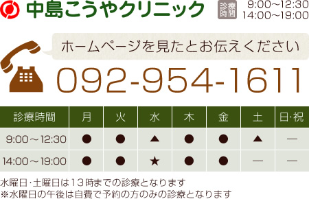 中島こうやクリニック [診療時間]9:00～12:30 14:00～19:00 ホームページを見たとお伝えください 092-954-1611 [診療時間]月～土：9:00～12:30 14:00～19:00 ※土曜日は13時までの診療となります ※水曜日の午後は自費で予約の方のみの診療となります